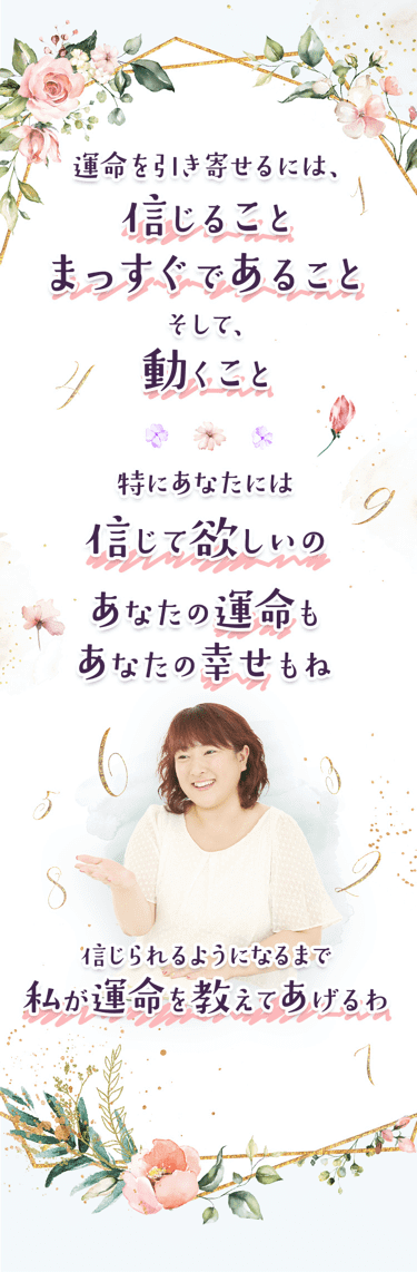 運命を引き寄せるには、信じること、まっすぐであることそして動く事 特にあなたには信じて欲しいのあなたの運命もあなたの幸せもね 信じられるようになるまで私が運命を教えてあげるわ
